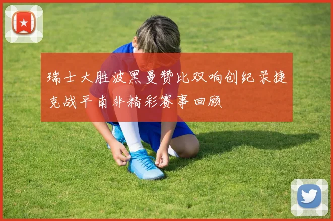 瑞士大胜波黑曼赞比双响创纪录捷克战平南非精彩赛事回顾