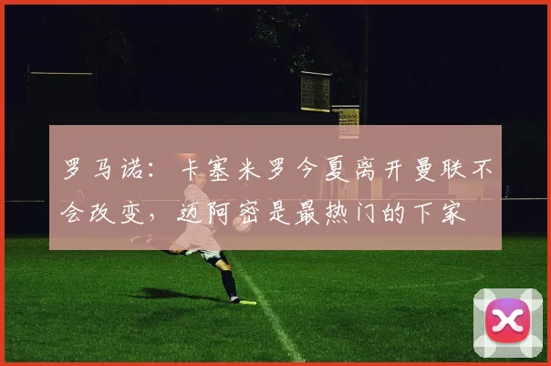 罗马诺：卡塞米罗今夏离开曼联不会改变，迈阿密是最热门的下家