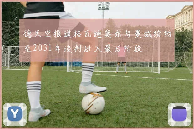 德天空报道格瓦迪奥尔与曼城续约至2031年谈判进入最后阶段