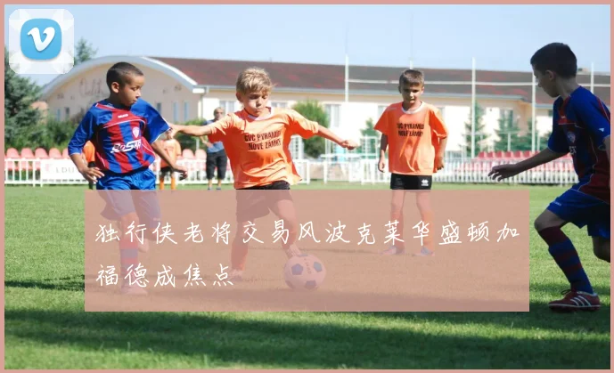 独行侠老将交易风波克莱华盛顿加福德成焦点