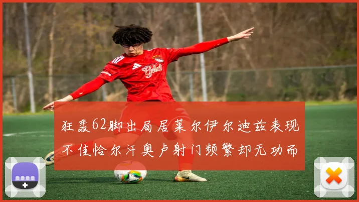 狂轰62脚出局居莱尔伊尔迪兹表现不佳恰尔汗奥卢射门频繁却无功而返