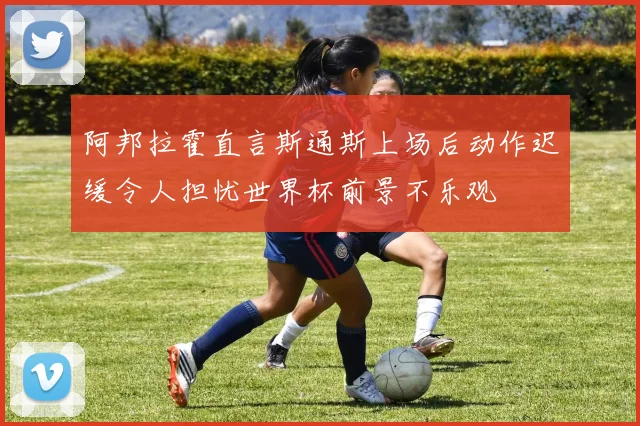 阿邦拉霍直言斯通斯上场后动作迟缓令人担忧世界杯前景不乐观