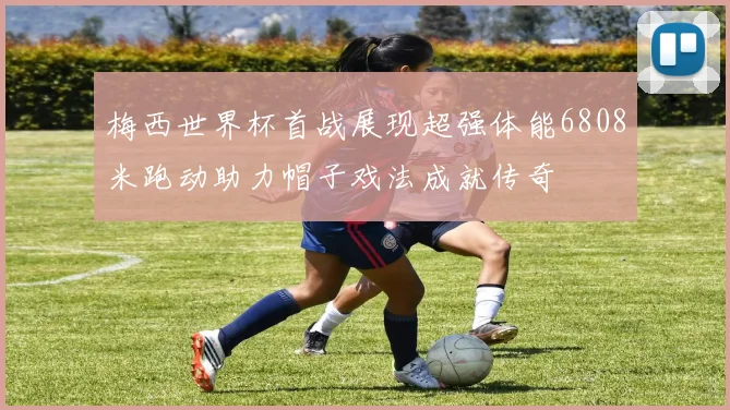 梅西世界杯首战展现超强体能6808米跑动助力帽子戏法成就传奇