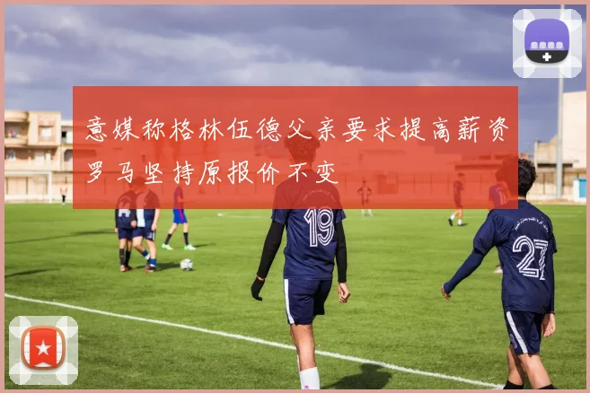 意媒称格林伍德父亲要求提高薪资罗马坚持原报价不变