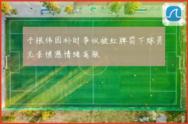 于根伟因补时争议被红牌罚下球员无奈愤懑情绪高涨