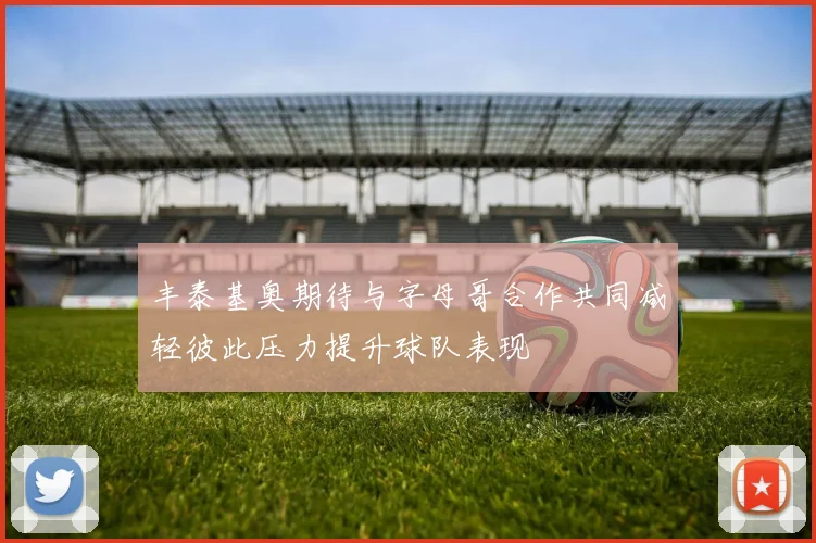 丰泰基奥期待与字母哥合作共同减轻彼此压力提升球队表现